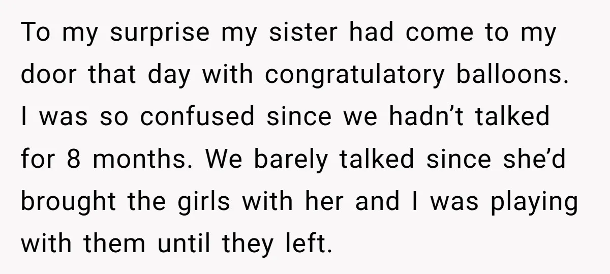 To my surprise my sister had come to my door that day with congratulatory balloons. I was so confused since we hadn’t talked for 8 months. We barely talked since...