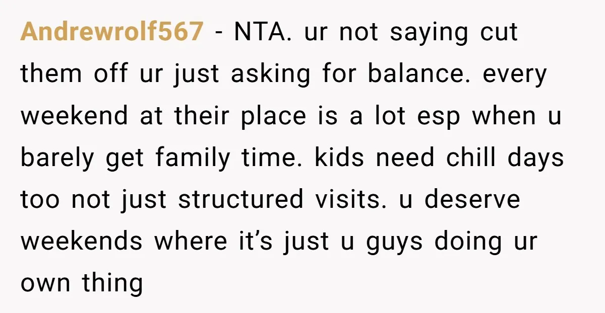 Andrewrolf567 − NTA. ur not saying cut them off ur just asking for balance. every weekend at their place is a lot esp when u barely get family time. kids...