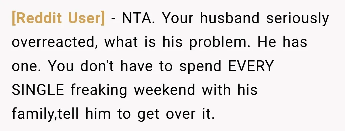 [Reddit User] − NTA. Your husband seriously overreacted, what is his problem. He has one. You don't have to spend EVERY SINGLE freaking weekend with his family,tell him to get...
