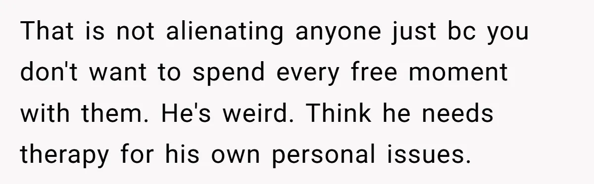 That is not alienating anyone just bc you don't want to spend every free moment with them. He's weird. Think he needs therapy for his own personal issues.