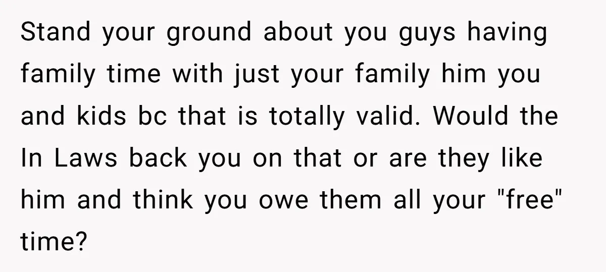 Stand your ground about you guys having family time with just your family him you and kids bc that is totally valid. Would the In Laws back you on that...