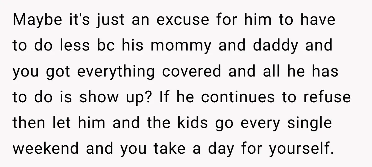 Maybe it's just an excuse for him to have to do less bc his mommy and daddy and you got everything covered and all he has to do is show...