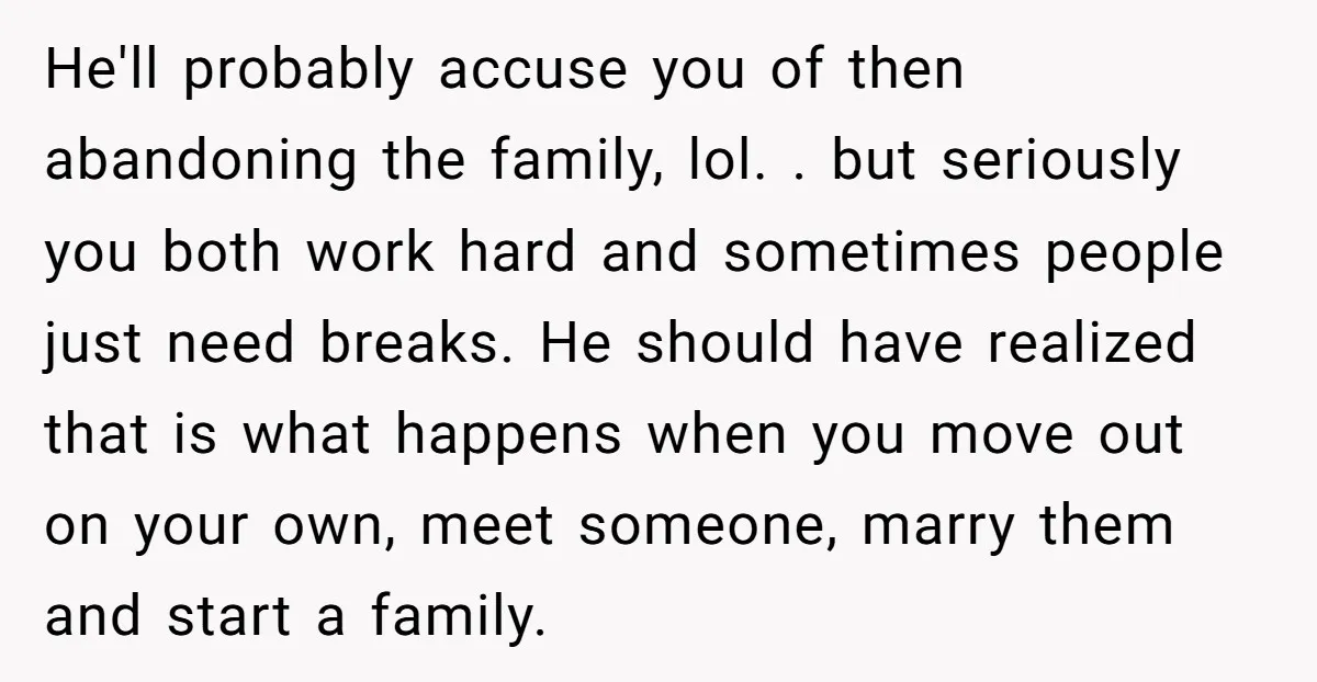 He'll probably accuse you of then abandoning the family, lol. . but seriously you both work hard and sometimes people just need breaks. He should have realized that is what...