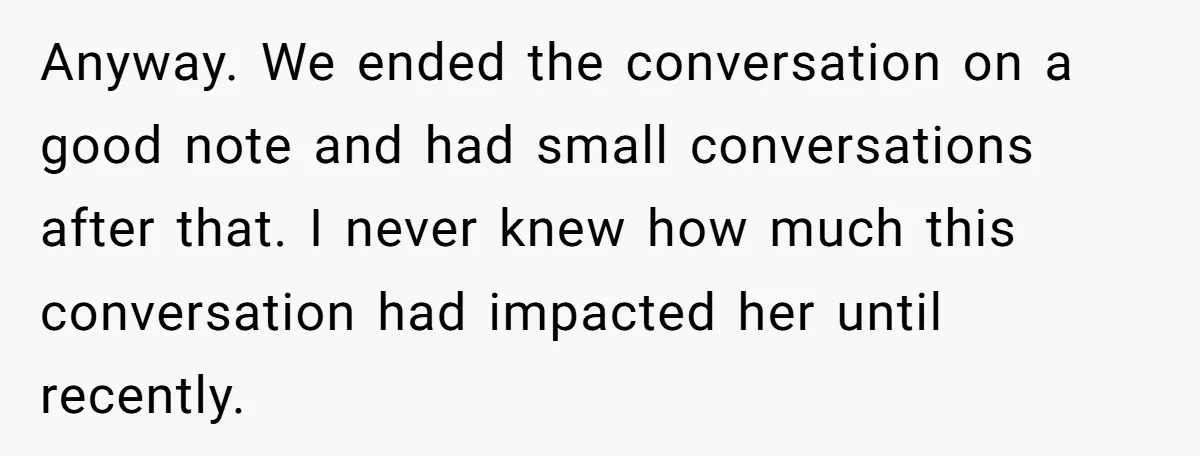 Anyway. We ended the conversation on a good note and had small conversations after that. I never knew how much this conversation had impacted her until recently.