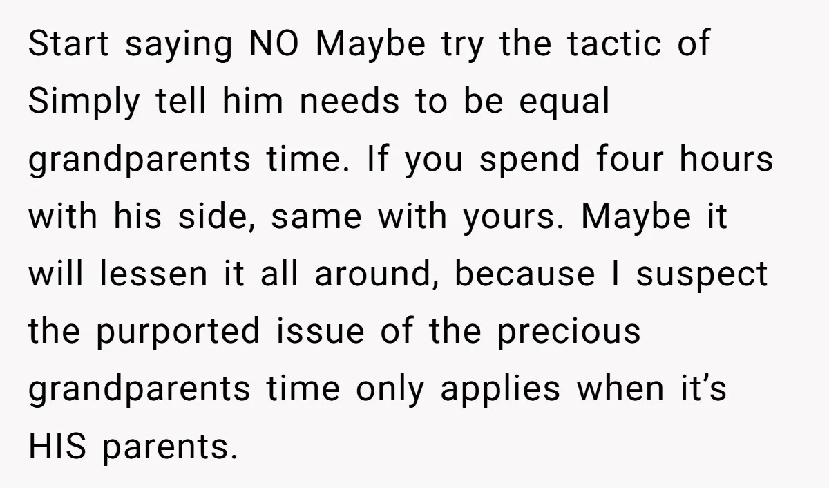 Start saying NO Maybe try the tactic of Simply tell him needs to be equal grandparents time. If you spend four hours with his side, same with yours. Maybe it...