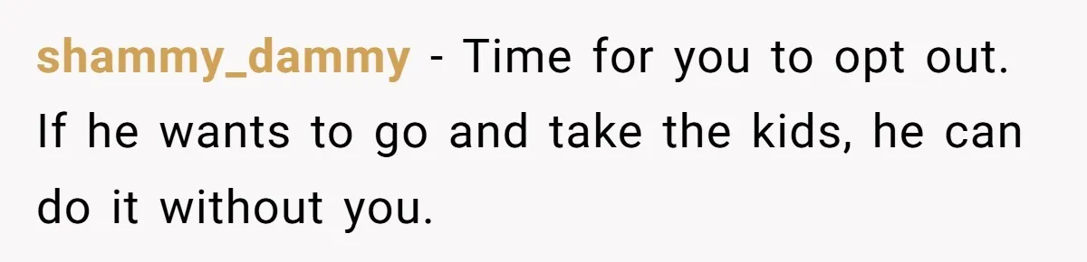 shammy_dammy − Time for you to opt out. If he wants to go and take the kids, he can do it without you.