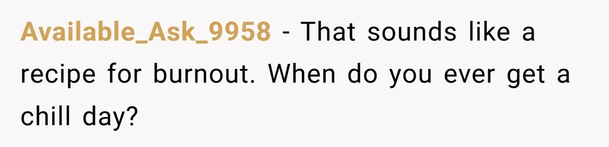 Available_Ask_9958 − That sounds like a recipe for burnout. When do you ever get a chill day?