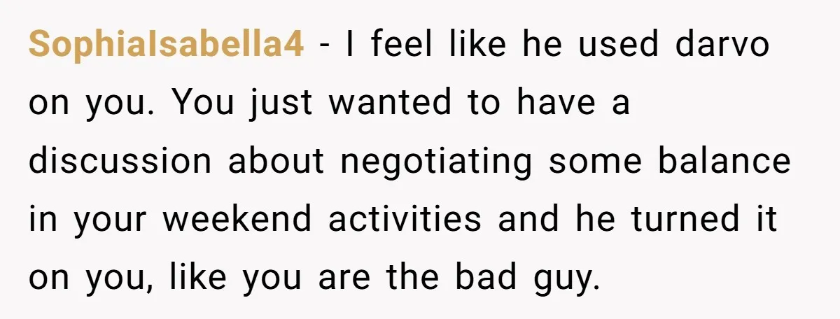 SophiaIsabella4 − I feel like he used darvo on you. You just wanted to have a discussion about negotiating some balance in your weekend activities and he turned it on...