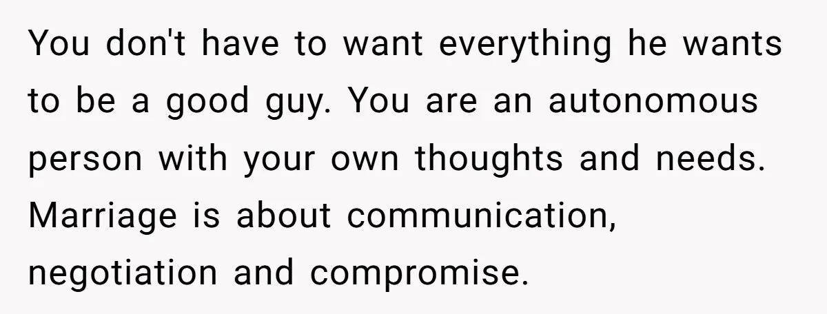 You don't have to want everything he wants to be a good guy. You are an autonomous person with your own thoughts and needs. Marriage is about communication, negotiation and...