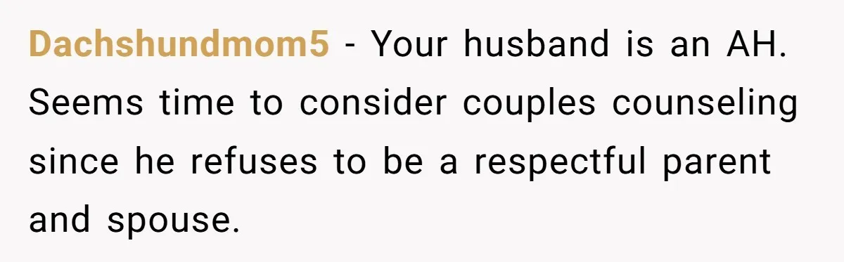 Dachshundmom5 − Your husband is an AH. Seems time to consider couples counseling since he refuses to be a respectful parent and spouse.
