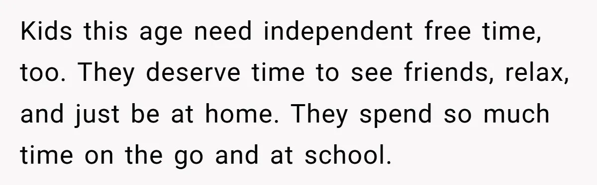 Kids this age need independent free time, too. They deserve time to see friends, relax, and just be at home. They spend so much time on the go and at...