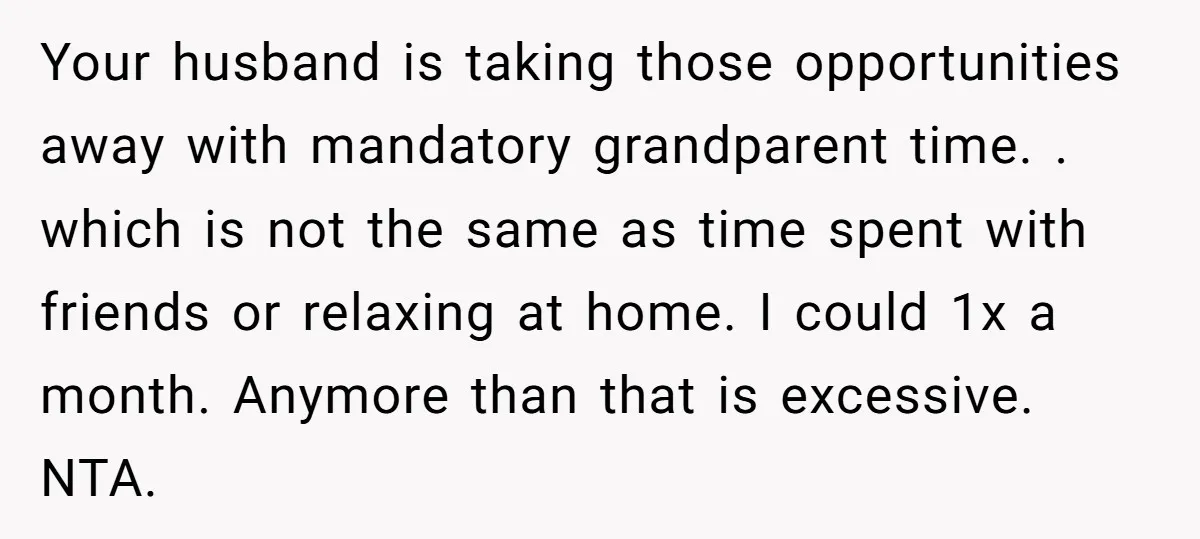 Your husband is taking those opportunities away with mandatory grandparent time. . which is not the same as time spent with friends or relaxing at home. I could 1x a...