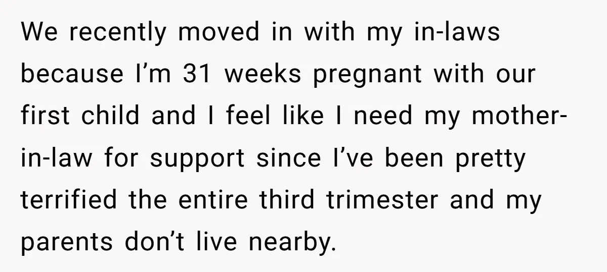 We recently moved in with my in-laws because I’m 31 weeks pregnant with our first child and I feel like I need my mother-in-law for support since I’ve been pretty...