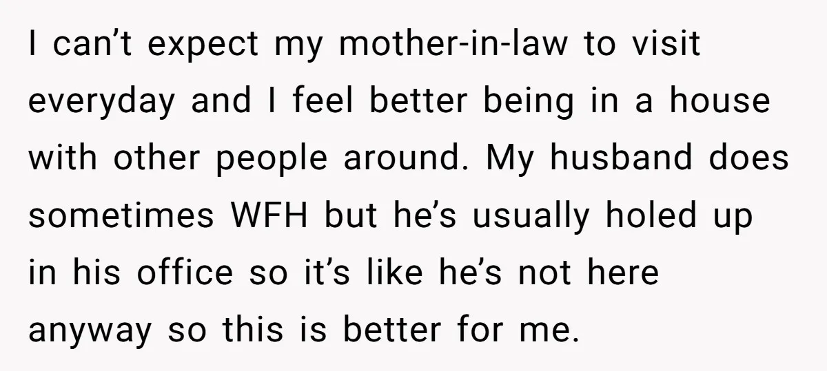 I can’t expect my mother-in-law to visit everyday and I feel better being in a house with other people around. My husband does sometimes WFH but he’s usually holed up...