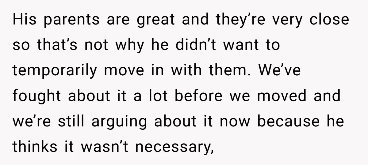 His parents are great and they’re very close so that’s not why he didn’t want to temporarily move in with them. We’ve fought about it a lot before we moved...