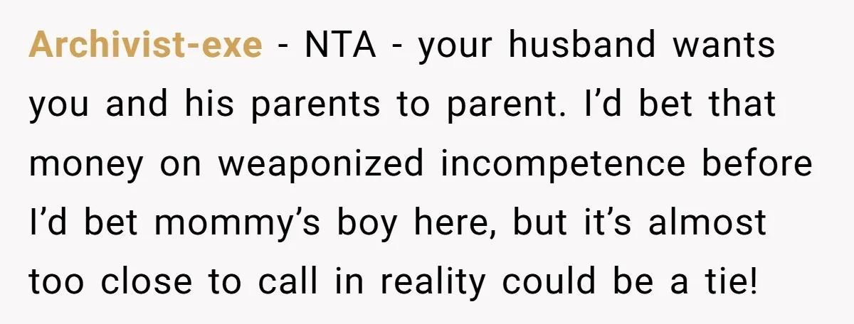 Archivist-exe − NTA - your husband wants you and his parents to parent. I’d bet that money on weaponized incompetence before I’d bet mommy’s boy here, but it’s almost too...