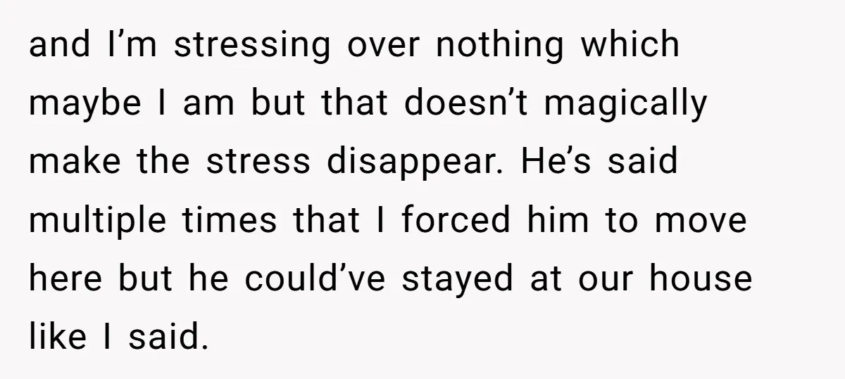 and I’m stressing over nothing which maybe I am but that doesn’t magically make the stress disappear. He’s said multiple times that I forced him to move here but he...