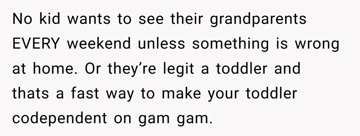 No kid wants to see their grandparents EVERY weekend unless something is wrong at home. Or they’re legit a toddler and thats a fast way to make your toddler codependent...
