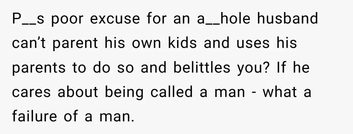 P__s poor excuse for an a__hole husband can’t parent his own kids and uses his parents to do so and belittles you? If he cares about being called a man...