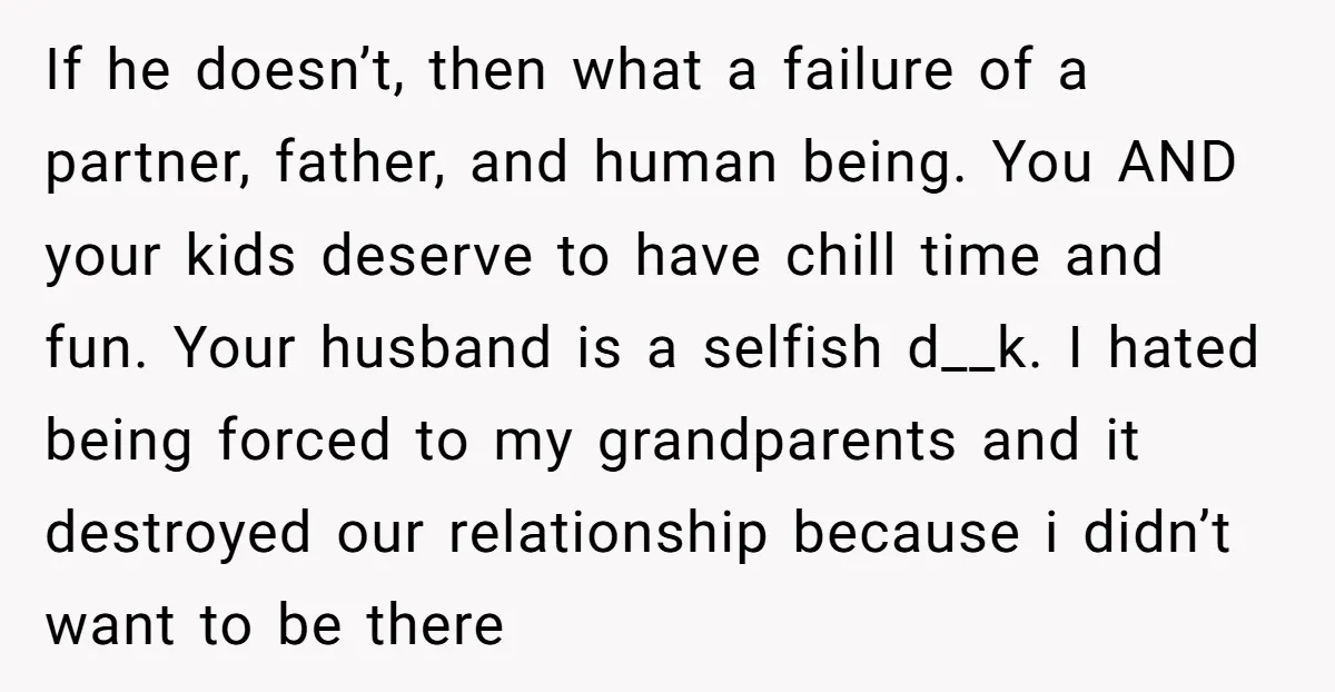 If he doesn’t, then what a failure of a partner, father, and human being. You AND your kids deserve to have chill time and fun. Your husband is a selfish...