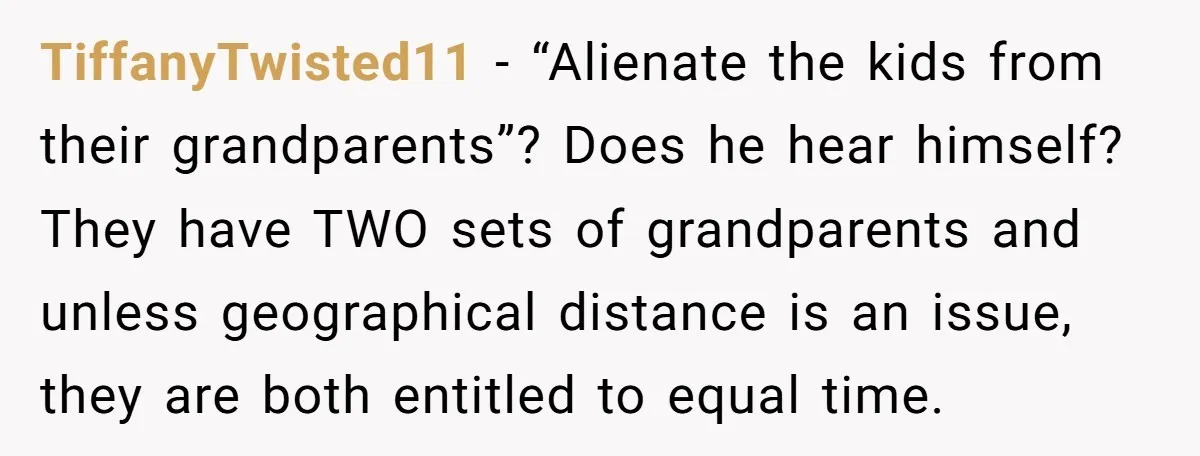 TiffanyTwisted11 − “Alienate the kids from their grandparents”? Does he hear himself? They have TWO sets of grandparents and unless geographical distance is an issue, they are both entitled to...