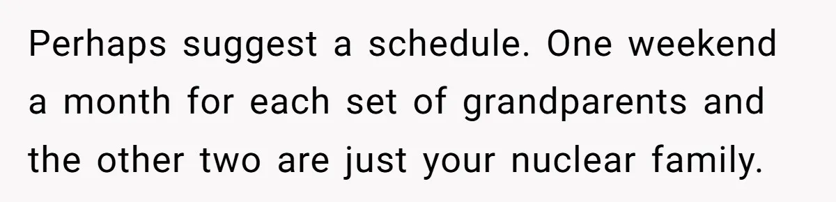 Perhaps suggest a schedule. One weekend a month for each set of grandparents and the other two are just your nuclear family.