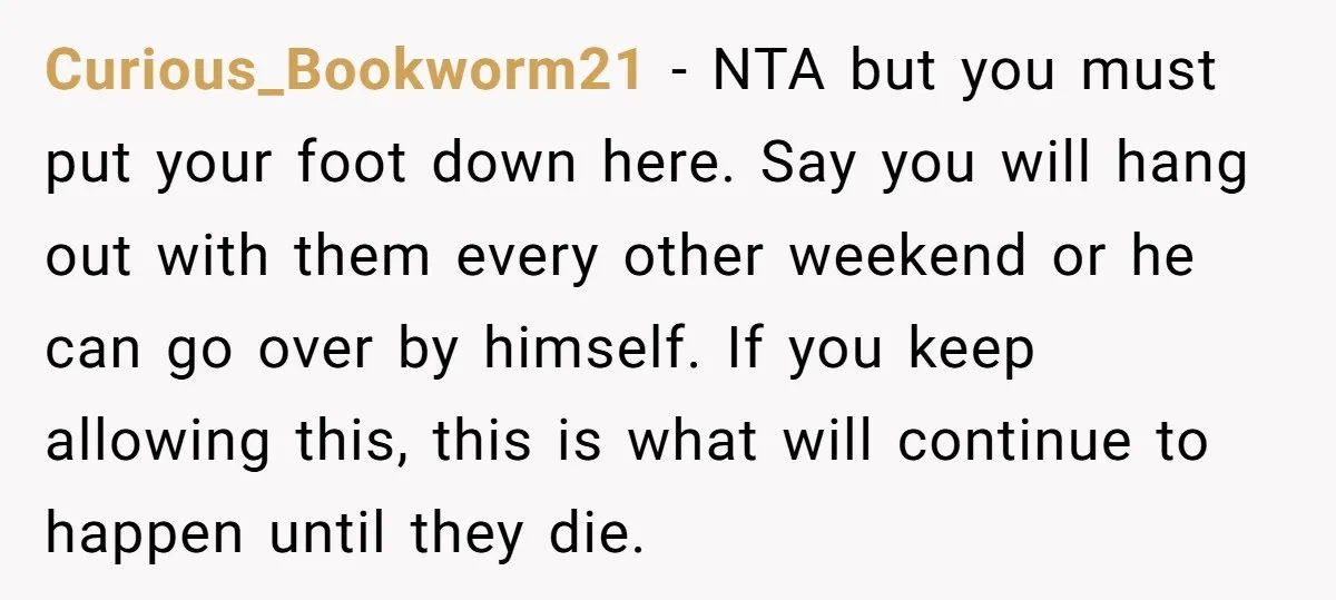Curious_Bookworm21 − NTA but you must put your foot down here. Say you will hang out with them every other weekend or he can go over by himself. If you...