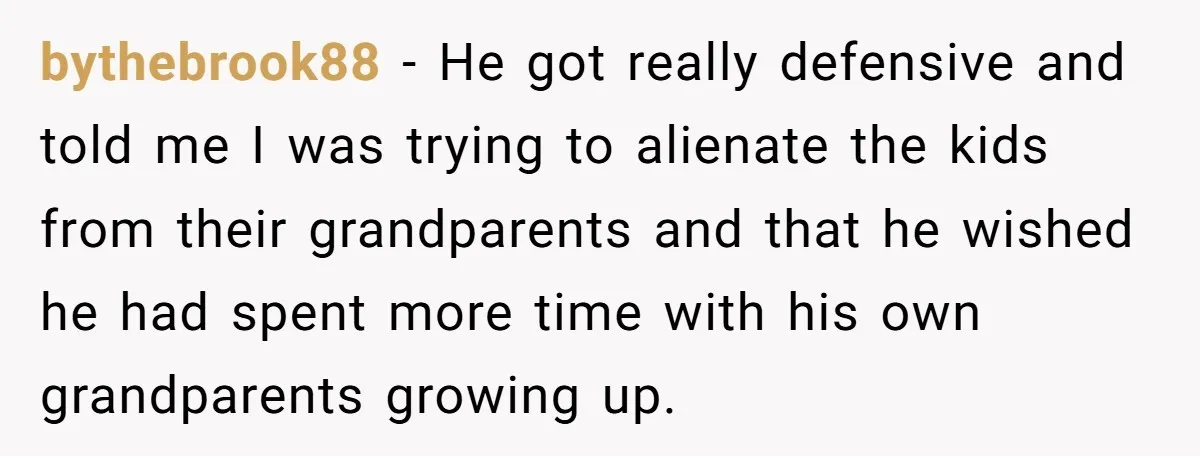 bythebrook88 − He got really defensive and told me I was trying to alienate the kids from their grandparents and that he wished he had spent more time with his...