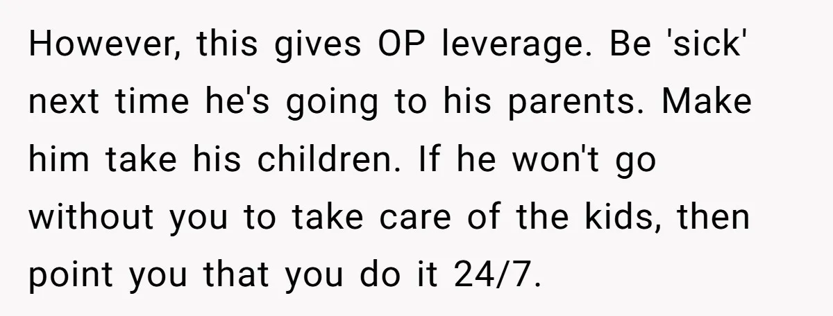 However, this gives OP leverage. Be 'sick' next time he's going to his parents. Make him take his children. If he won't go without you to take care of the...