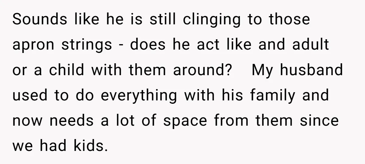 Sounds like he is still clinging to those apron strings - does he act like and adult or a child with them around? My husband used to do everything with...