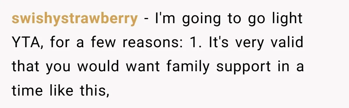 swishystrawberry − I'm going to go light YTA, for a few reasons: 1. It's very valid that you would want family support in a time like this,