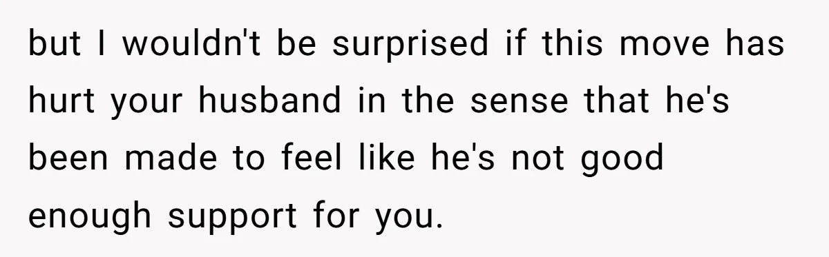 but I wouldn't be surprised if this move has hurt your husband in the sense that he's been made to feel like he's not good enough support for you.
