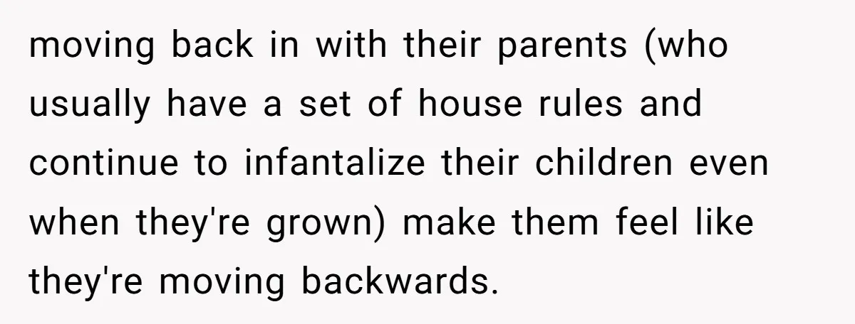 moving back in with their parents (who usually have a set of house rules and continue to infantalize their children even when they're grown) make them feel like they're moving...