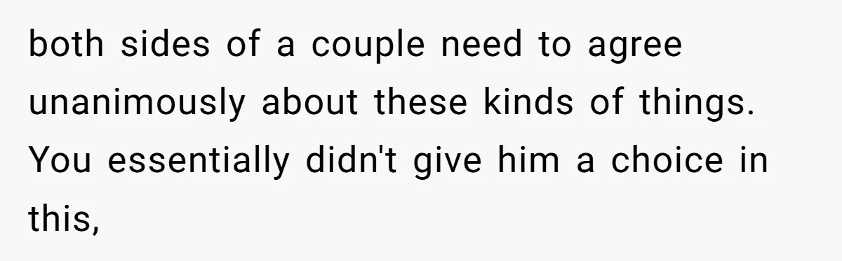 both sides of a couple need to agree unanimously about these kinds of things. You essentially didn't give him a choice in this,