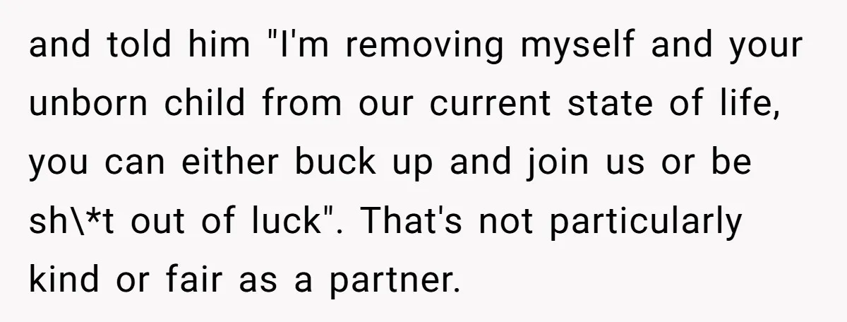 and told him "I'm removing myself and your unborn child from our current state of life, you can either buck up and join us or be sh\*t out of luck"....
