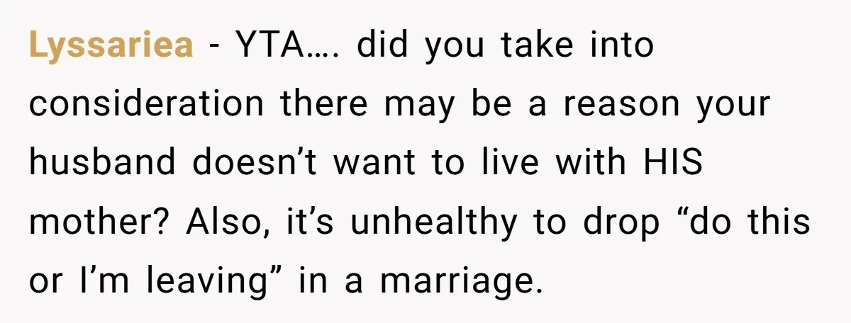 Lyssariea − YTA…. did you take into consideration there may be a reason your husband doesn’t want to live with HIS mother? Also, it’s unhealthy to drop “do this or...