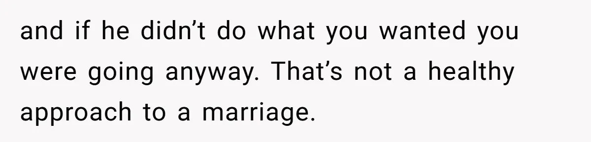and if he didn’t do what you wanted you were going anyway. That’s not a healthy approach to a marriage.