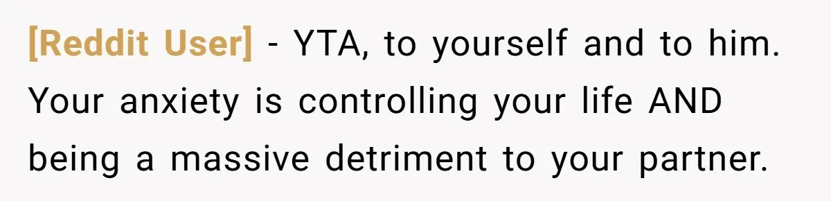 [Reddit User] − YTA, to yourself and to him. Your anxiety is controlling your life AND being a massive detriment to your partner.