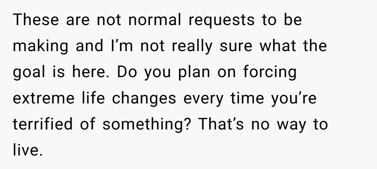 These are not normal requests to be making and I’m not really sure what the goal is here. Do you plan on forcing extreme life changes every time you’re terrified...