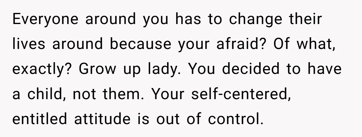 Everyone around you has to change their lives around because your afraid? Of what, exactly? Grow up lady. You decided to have a child, not them. Your self-centered, entitled attitude...