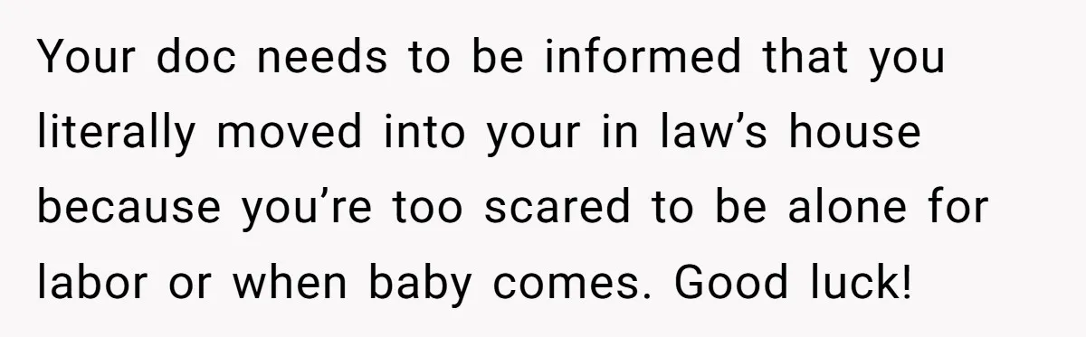Your doc needs to be informed that you literally moved into your in law’s house because you’re too scared to be alone for labor or when baby comes. Good luck!