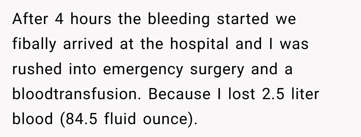 After 4 hours the bleeding started we fibally arrived at the hospital and I was rushed into emergency surgery and a bloodtransfusion. Because I lost 2.5 liter blood (84.5 fluid...
