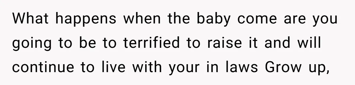 What happens when the baby come are you going to be to terrified to raise it and will continue to live with your in laws Grow up,