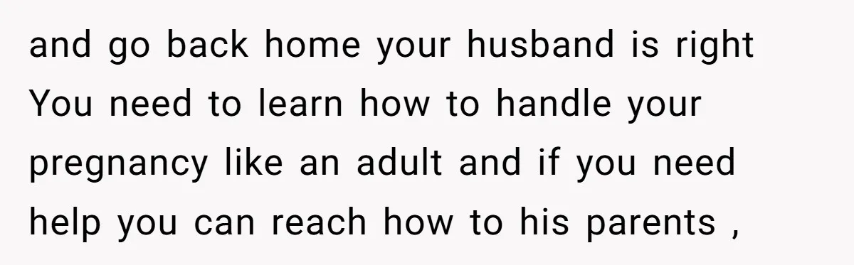 and go back home your husband is right You need to learn how to handle your pregnancy like an adult and if you need help you can reach how to...
