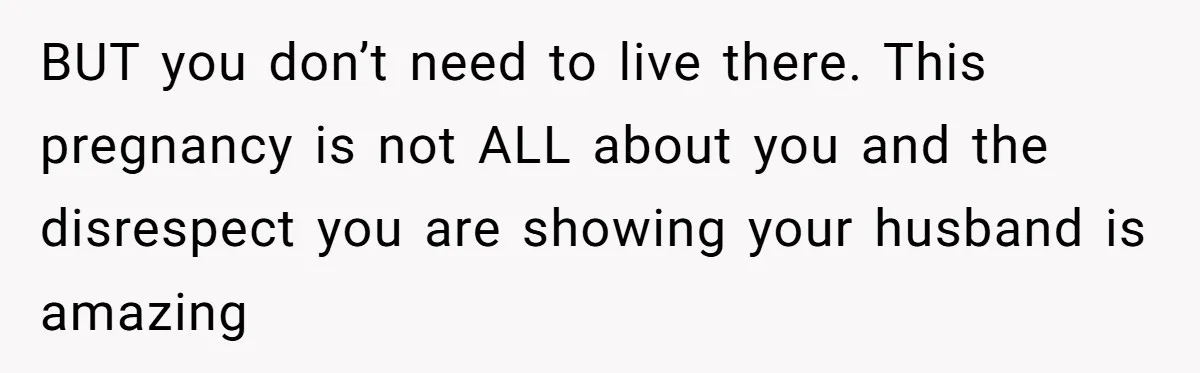 BUT you don’t need to live there. This pregnancy is not ALL about you and the disrespect you are showing your husband is amazing