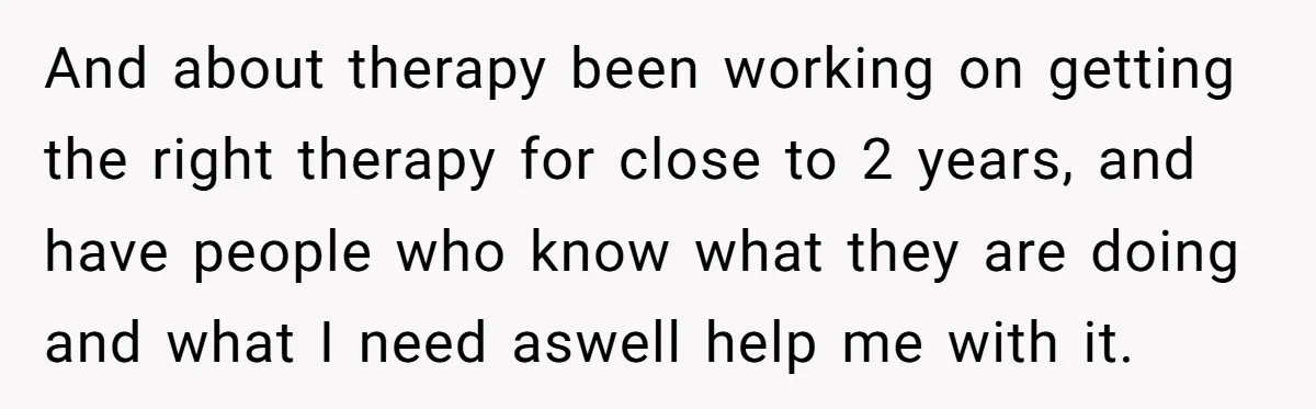 And about therapy been working on getting the right therapy for close to 2 years, and have people who know what they are doing and what I need aswell help...