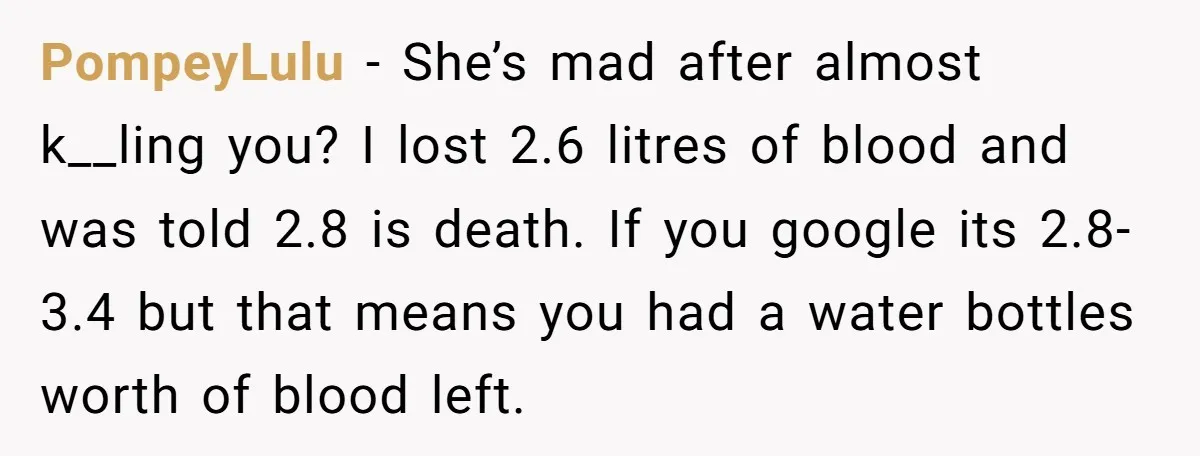 PompeyLulu − She’s mad after almost k__ling you? I lost 2.6 litres of blood and was told 2.8 is death. If you google its 2.8-3.4 but that means you had...