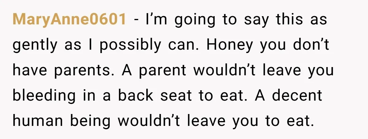 MaryAnne0601 − I’m going to say this as gently as I possibly can. Honey you don’t have parents. A parent wouldn’t leave you bleeding in a back seat to eat....