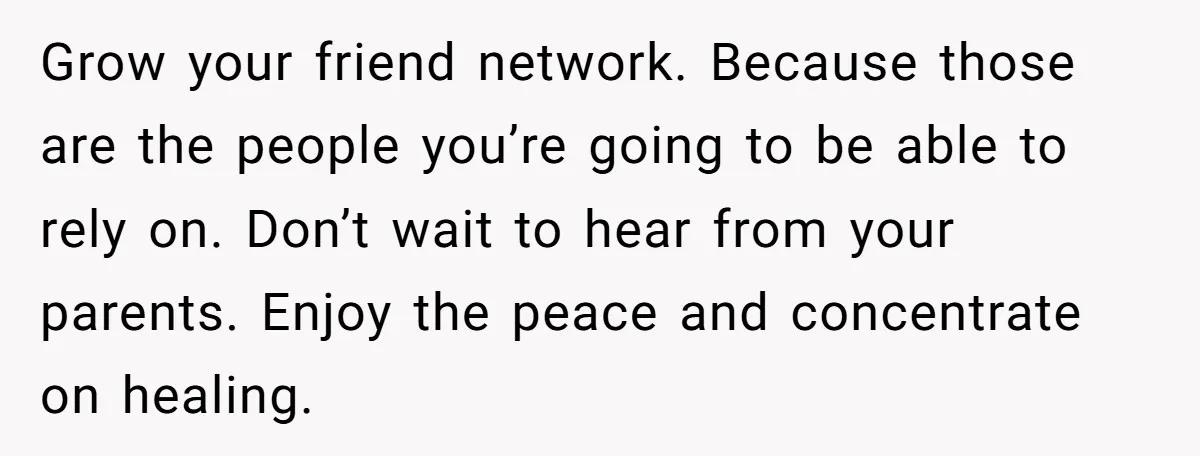 Grow your friend network. Because those are the people you’re going to be able to rely on. Don’t wait to hear from your parents. Enjoy the peace and concentrate on...