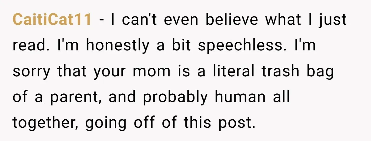 CaitiCat11 − I can't even believe what I just read. I'm honestly a bit speechless. I'm sorry that your mom is a literal trash bag of a parent, and probably...